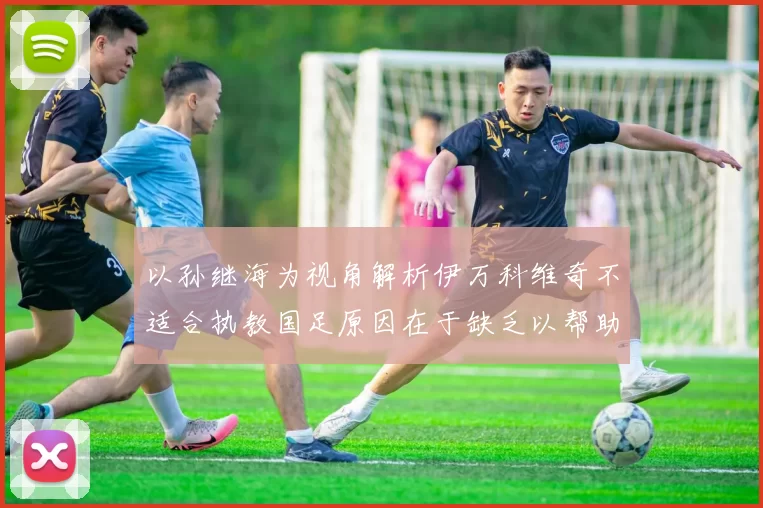 以孙继海为视角解析伊万科维奇不适合执教国足原因在于缺乏以帮助为核心理念